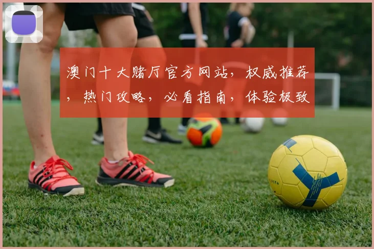 澳门十大赌厅官方网站，权威推荐，热门攻略，必看指南，体验极致娱乐
