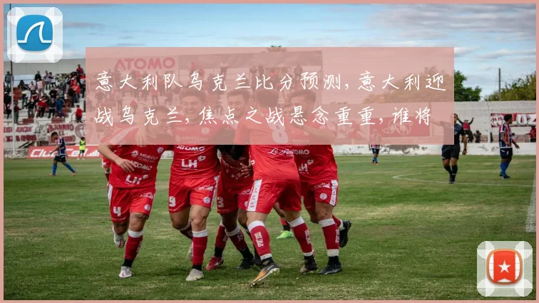意大利队乌克兰比分预测,意大利迎战乌克兰,焦点之战悬念重重,谁将笑到最后